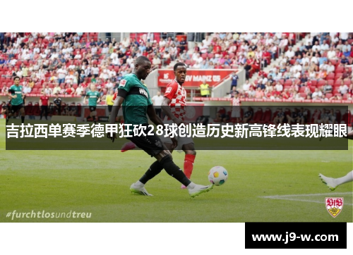 吉拉西单赛季德甲狂砍28球创造历史新高锋线表现耀眼