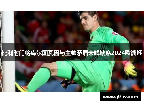 比利时门将库尔图瓦因与主帅矛盾未解缺席2024欧洲杯