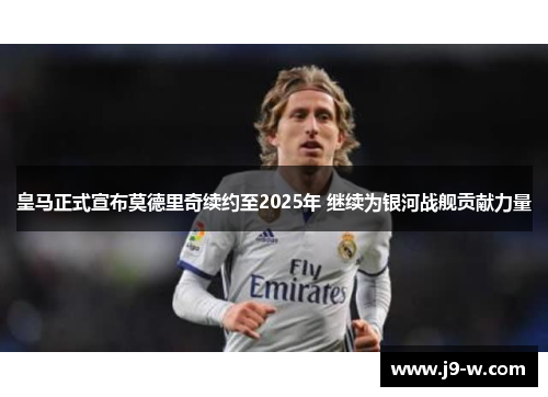 皇马正式宣布莫德里奇续约至2025年 继续为银河战舰贡献力量