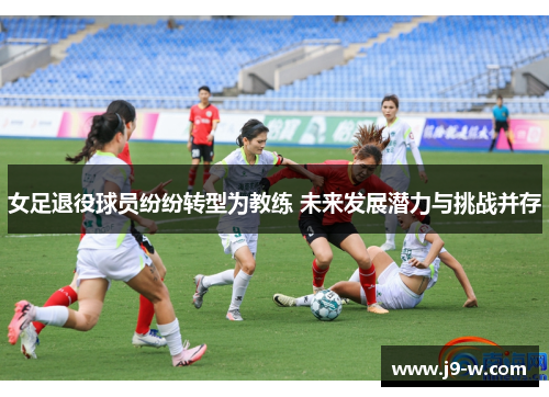 女足退役球员纷纷转型为教练 未来发展潜力与挑战并存