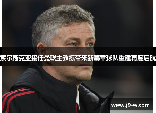 索尔斯克亚接任曼联主教练带来新篇章球队重建再度启航